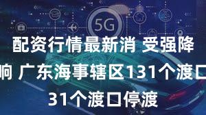 配资行情最新消 受强降雨影响 广东海事辖区131个渡口停渡