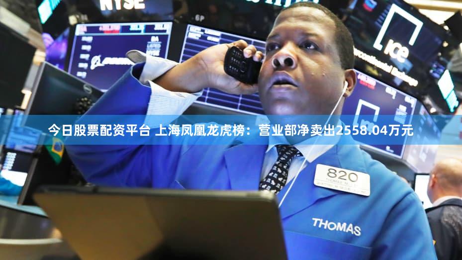 今日股票配资平台 上海凤凰龙虎榜：营业部净卖出2558.04万元