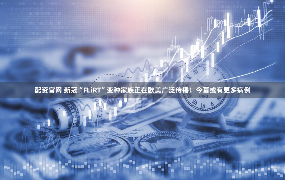 配资官网 新冠“FLiRT”变种家族正在欧美广泛传播！今夏或有更多病例