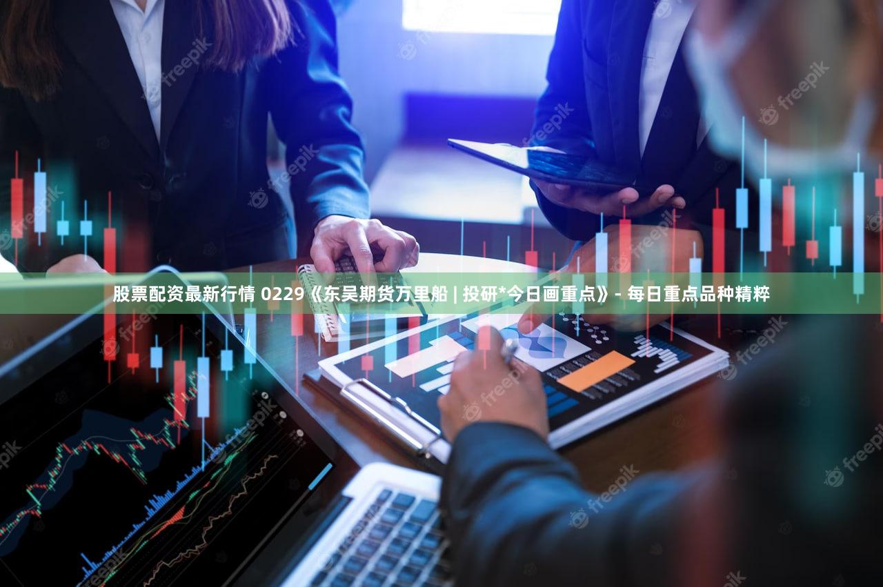 股票配资最新行情 0229《东吴期货万里船 | 投研*今日画重点》- 每日重点品种精粹
