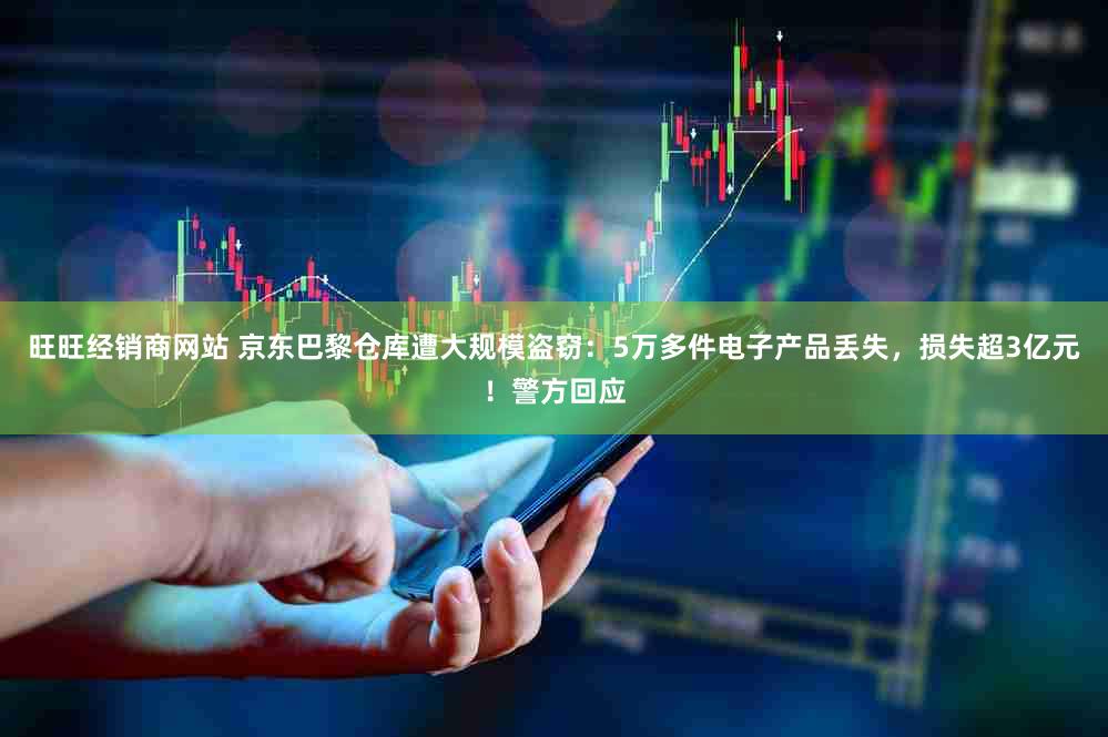 旺旺经销商网站 京东巴黎仓库遭大规模盗窃：5万多件电子产品丢失，损失超3亿元！警方回应