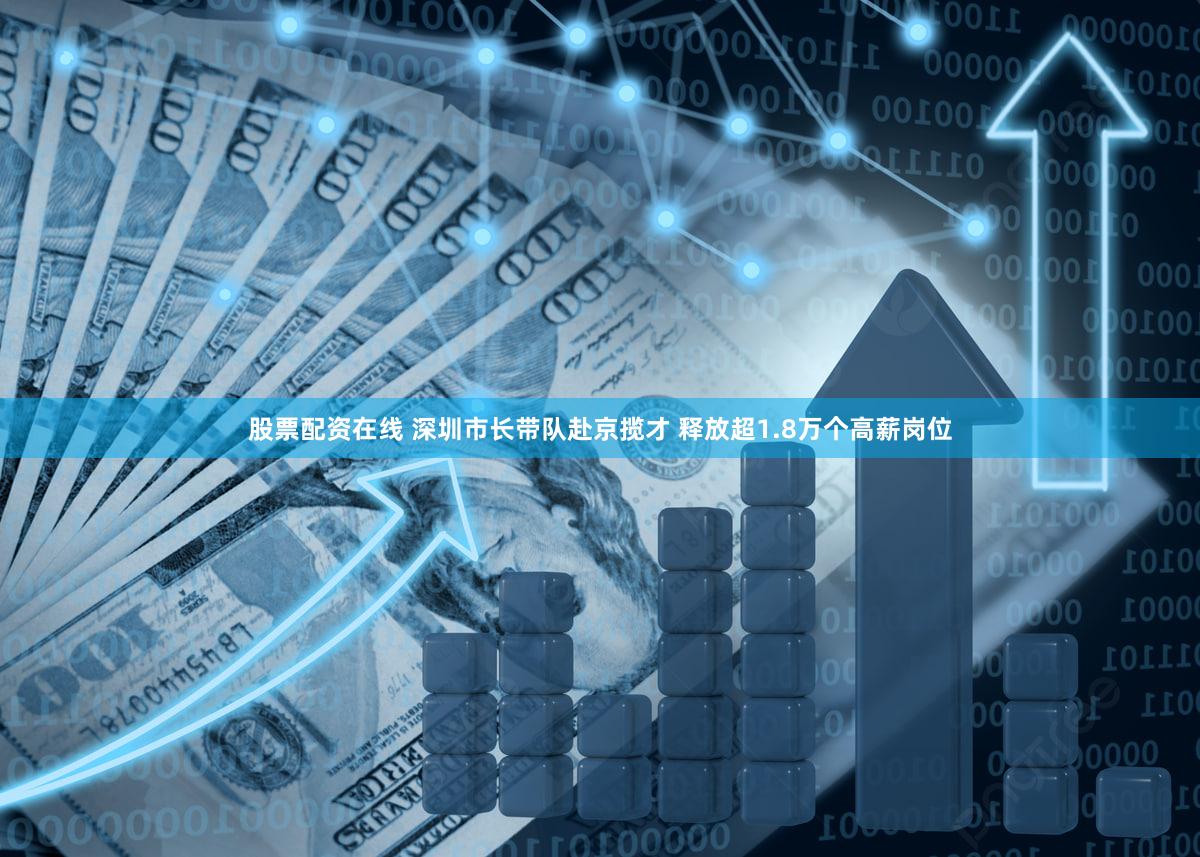 股票配资在线 深圳市长带队赴京揽才 释放超1.8万个高薪岗位