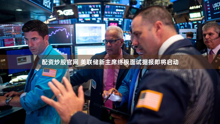 配资炒股官网 美联储新主席终极面试据报即将启动