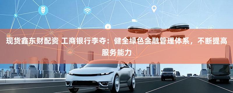 现货鑫东财配资 工商银行李夺：健全绿色金融管理体系，不断提高服务能力