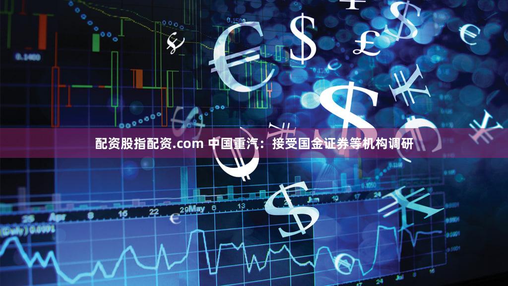 配资股指配资.com 中国重汽：接受国金证券等机构调研