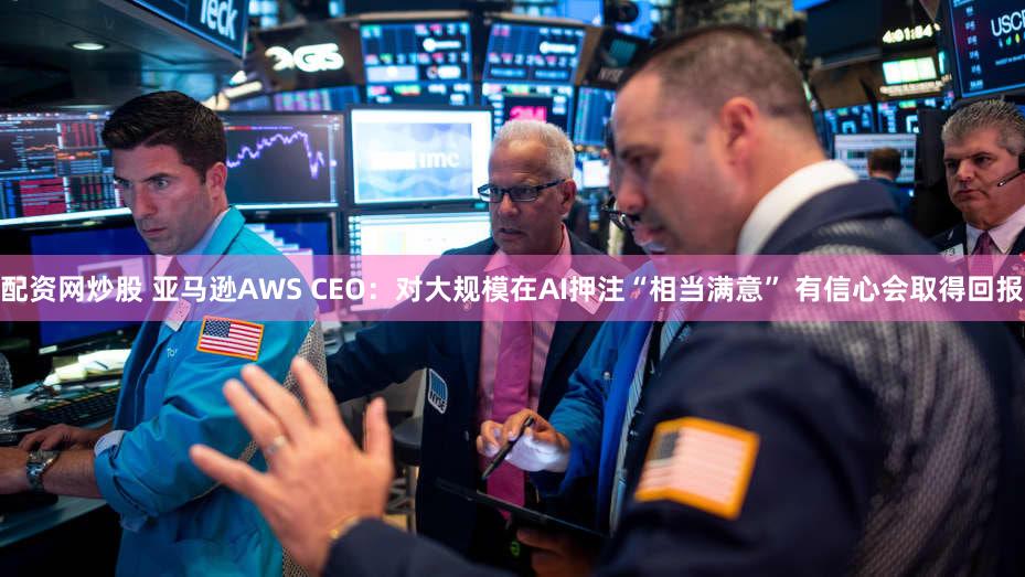 配资网炒股 亚马逊AWS CEO：对大规模在AI押注“相当满意” 有信心会取得回报