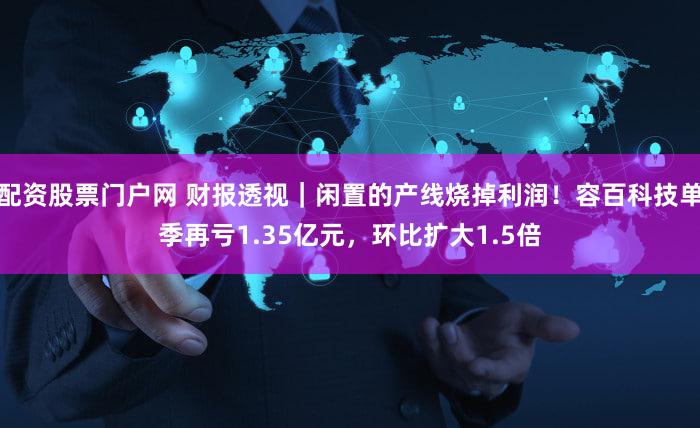 配资股票门户网 财报透视|闲置的产线烧掉利润!容百科技单季再亏1.35亿元,环比扩大1.5倍