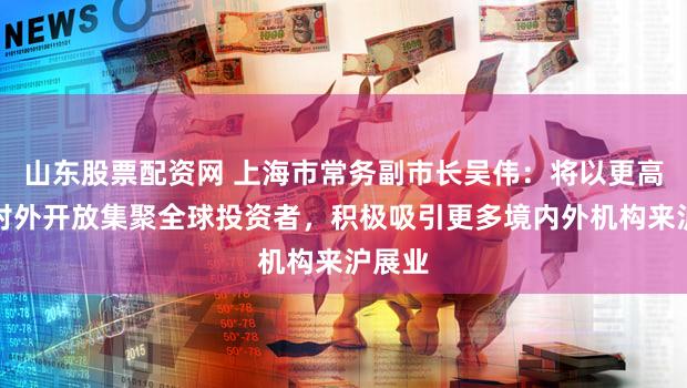 山东股票配资网 上海市常务副市长吴伟:将以更高水平对外开放集聚全球投资者,积极吸引更多境内外机构来沪展业