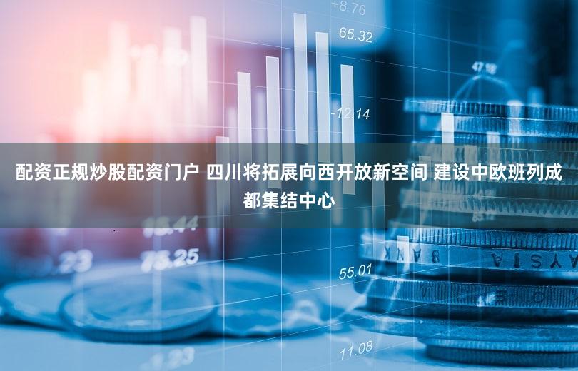 配资正规炒股配资门户 四川将拓展向西开放新空间 建设中欧班列成都集结中心