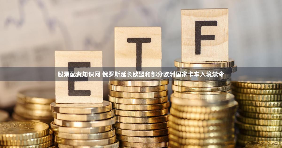股票配资知识网 俄罗斯延长欧盟和部分欧洲国家卡车入境禁令