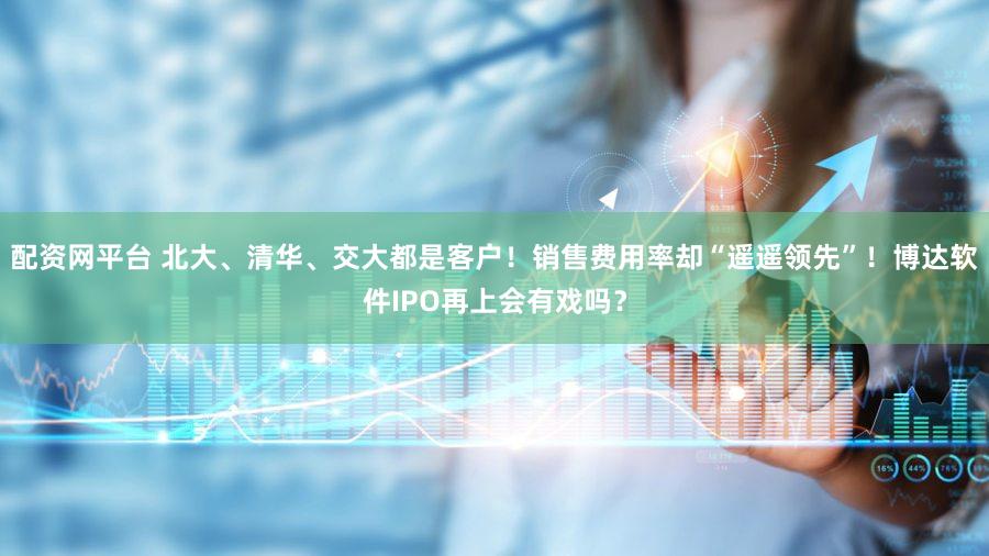配资网平台 北大、清华、交大都是客户！销售费用率却“遥遥领先”！博达软件IPO再上会有戏吗？