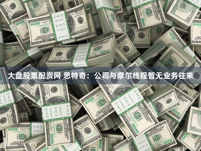 大盘股票配资网 思特奇：公司与摩尔线程暂无业务往来