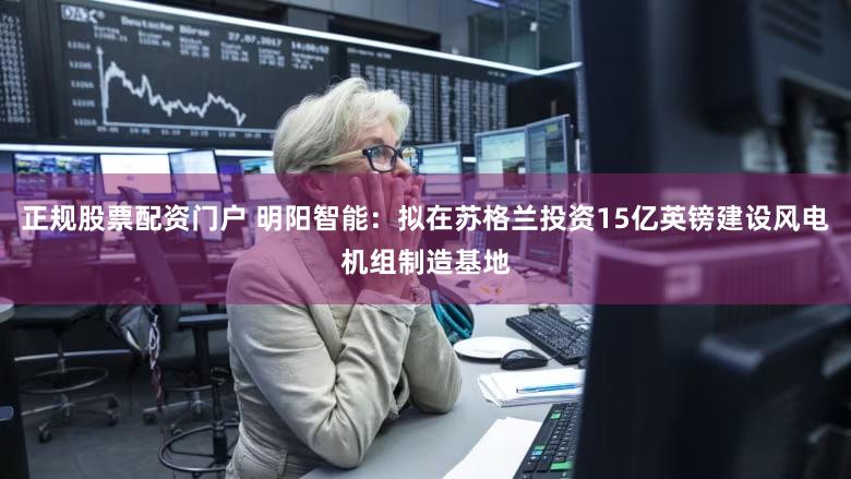 正规股票配资门户 明阳智能：拟在苏格兰投资15亿英镑建设风电机组制造基地