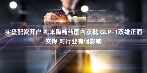实盘配资开户 礼来降糖药国内获批 GLP-1双雄正面交锋 对行业有何影响