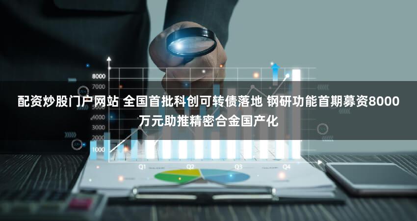 配资炒股门户网站 全国首批科创可转债落地 钢研功能首期募资8000万元助推精密合金国产化