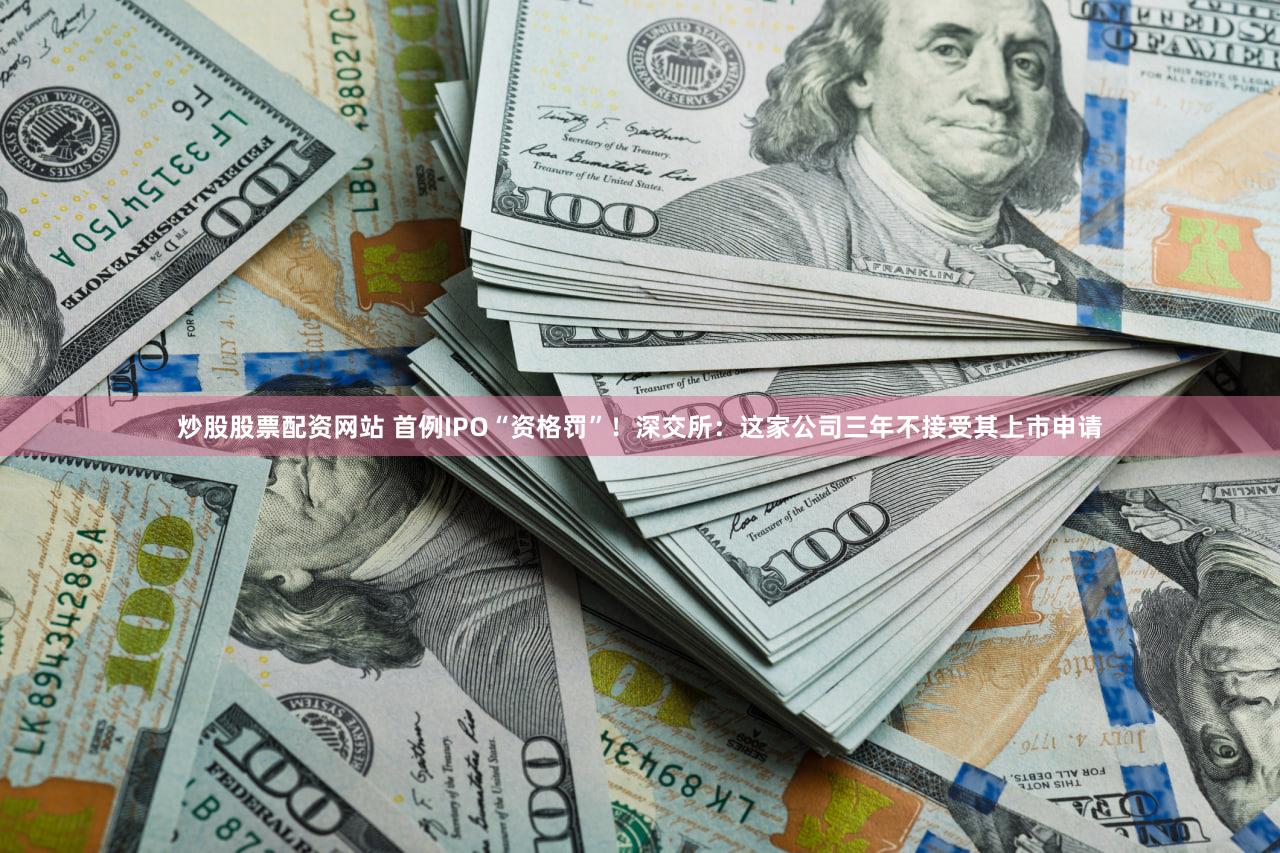 炒股股票配资网站 首例IPO“资格罚”！深交所：这家公司三年不接受其上市申请