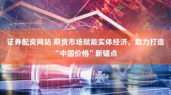 证券配资网站 期货市场赋能实体经济,助力打造“中国价格”新锚点