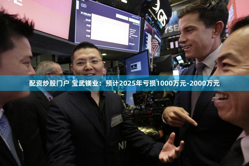 配资炒股门户 宝武镁业：预计2025年亏损1000万元-2000万元