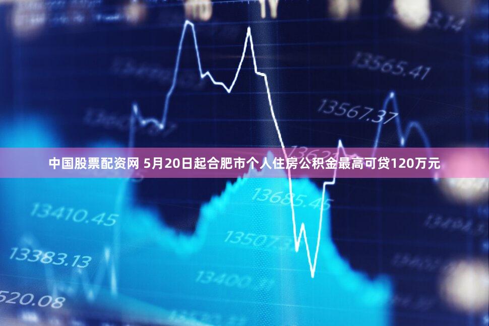 中国股票配资网 5月20日起合肥市个人住房公积金最高可贷120万元