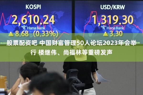 股票配资吧 中国财富管理50人论坛2023年会举行 楼继伟、尚福林等重磅发声