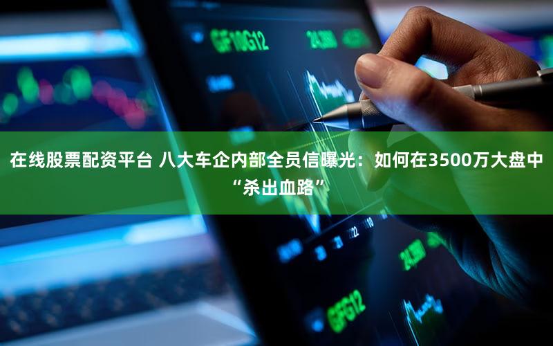 在线股票配资平台 八大车企内部全员信曝光：如何在3500万大盘中“杀出血路”