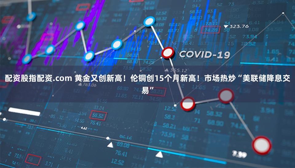 配资股指配资.com 黄金又创新高！伦铜创15个月新高！市场热炒“美联储降息交易”