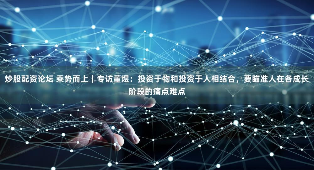 炒股配资论坛 乘势而上｜专访董煜：投资于物和投资于人相结合，要瞄准人在各成长阶段的痛点难点