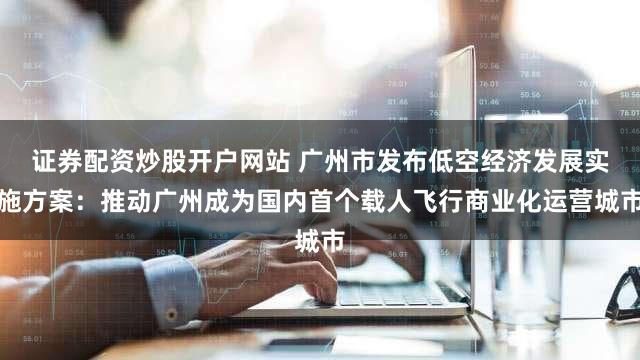 证券配资炒股开户网站 广州市发布低空经济发展实施方案：推动广州成为国内首个载人飞行商业化运营城市