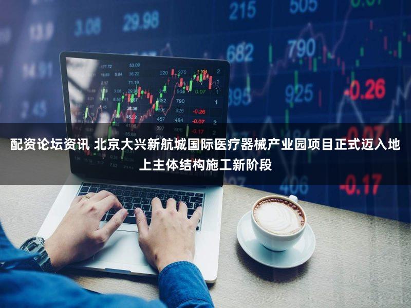 配资论坛资讯 北京大兴新航城国际医疗器械产业园项目正式迈入地上主体结构施工新阶段
