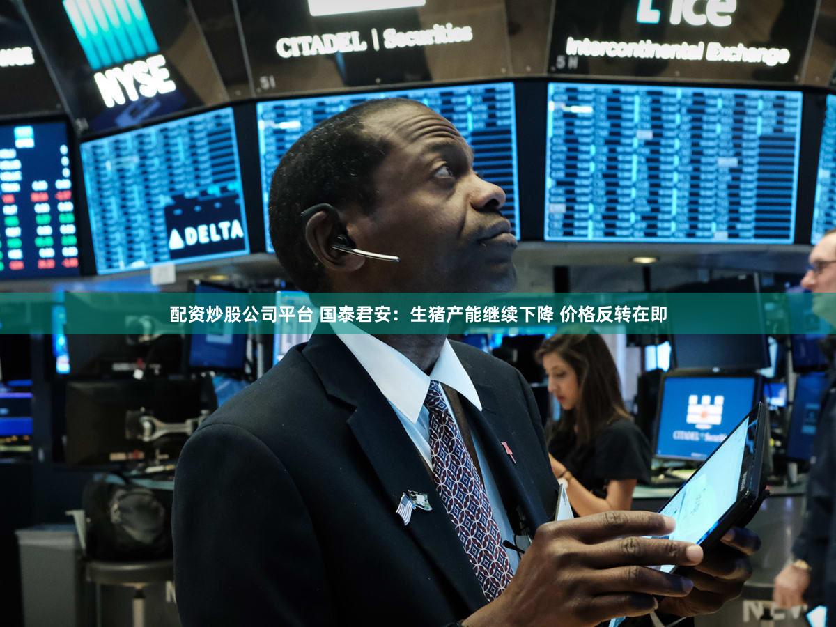 配资炒股公司平台 国泰君安：生猪产能继续下降 价格反转在即