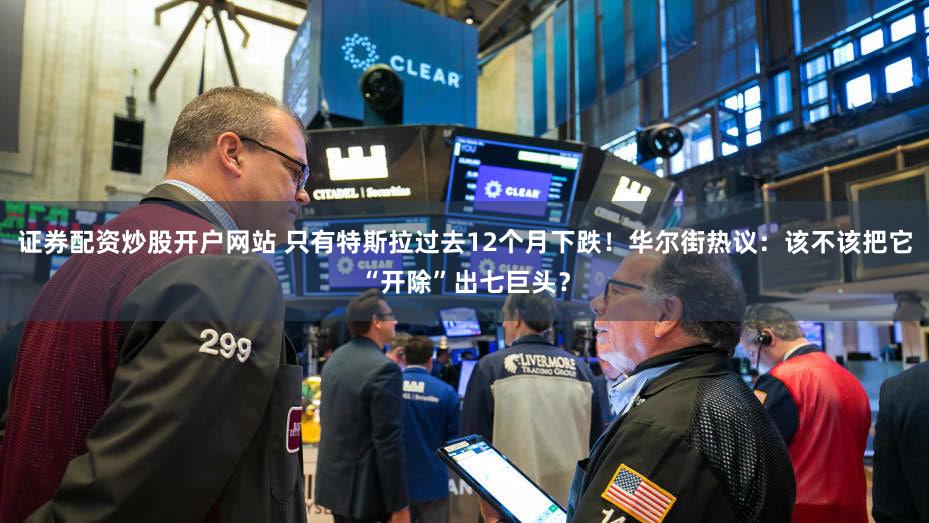 证券配资炒股开户网站 只有特斯拉过去12个月下跌！华尔街热议：该不该把它“开除”出七巨头？