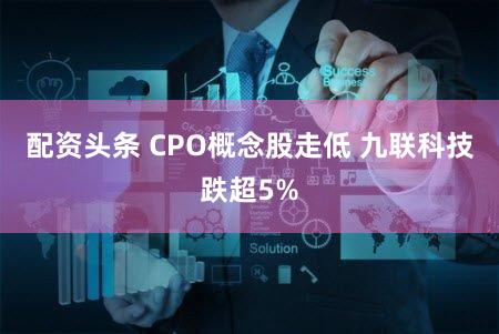 配资头条 CPO概念股走低 九联科技跌超5%