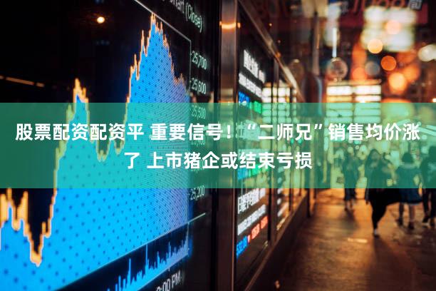 股票配资配资平 重要信号！“二师兄”销售均价涨了 上市猪企或结束亏损