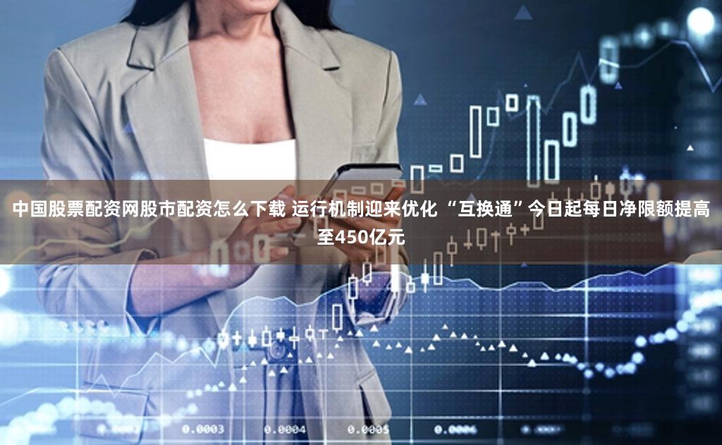 中国股票配资网股市配资怎么下载 运行机制迎来优化 “互换通”今日起每日净限额提高至450亿元