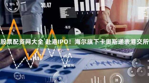 股票配资网大全 赴港IPO！海尔旗下卡奥斯递表港交所