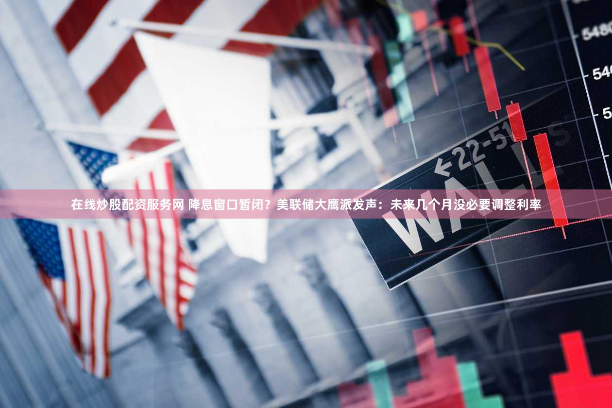 在线炒股配资服务网 降息窗口暂闭？美联储大鹰派发声：未来几个月没必要调整利率