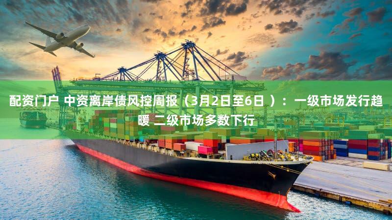 配资门户 中资离岸债风控周报（3月2日至6日 ）：一级市场发行趋暖 二级市场多数下行
