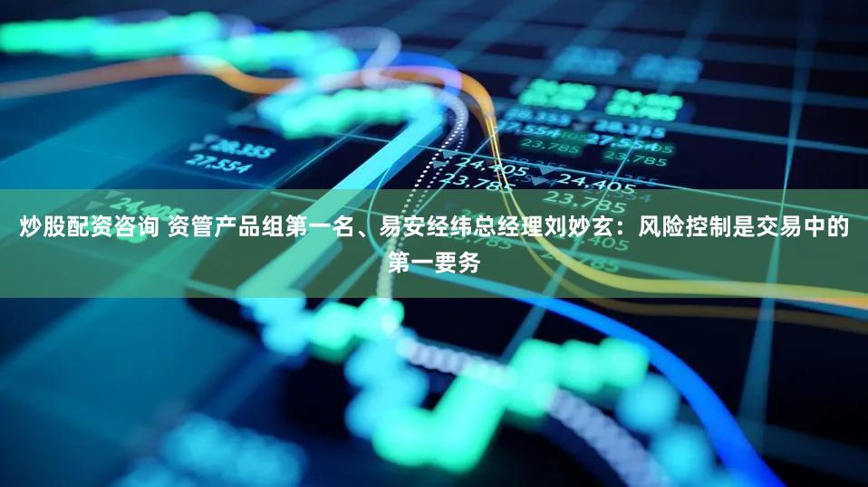 炒股配资咨询 资管产品组第一名、易安经纬总经理刘妙玄：风险控制是交易中的第一要务