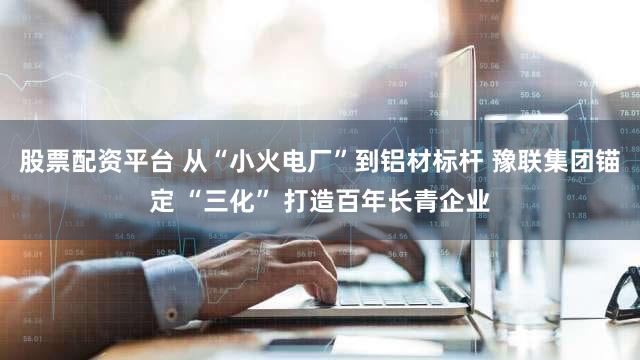 股票配资平台 从“小火电厂”到铝材标杆 豫联集团锚定 “三化” 打造百年长青企业
