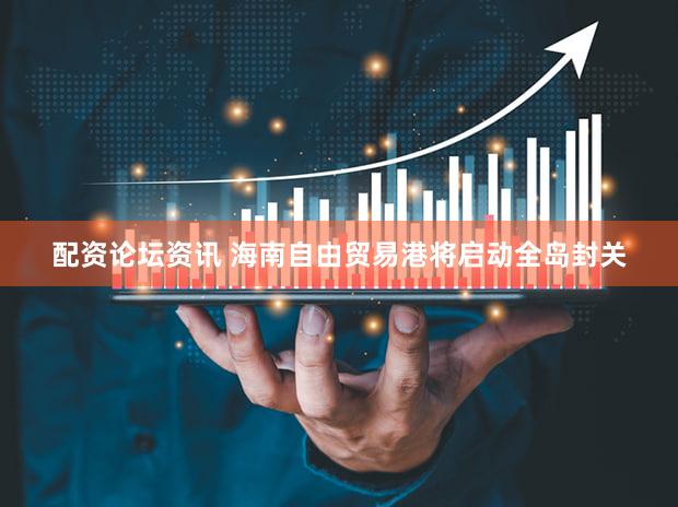 配资论坛资讯 海南自由贸易港将启动全岛封关