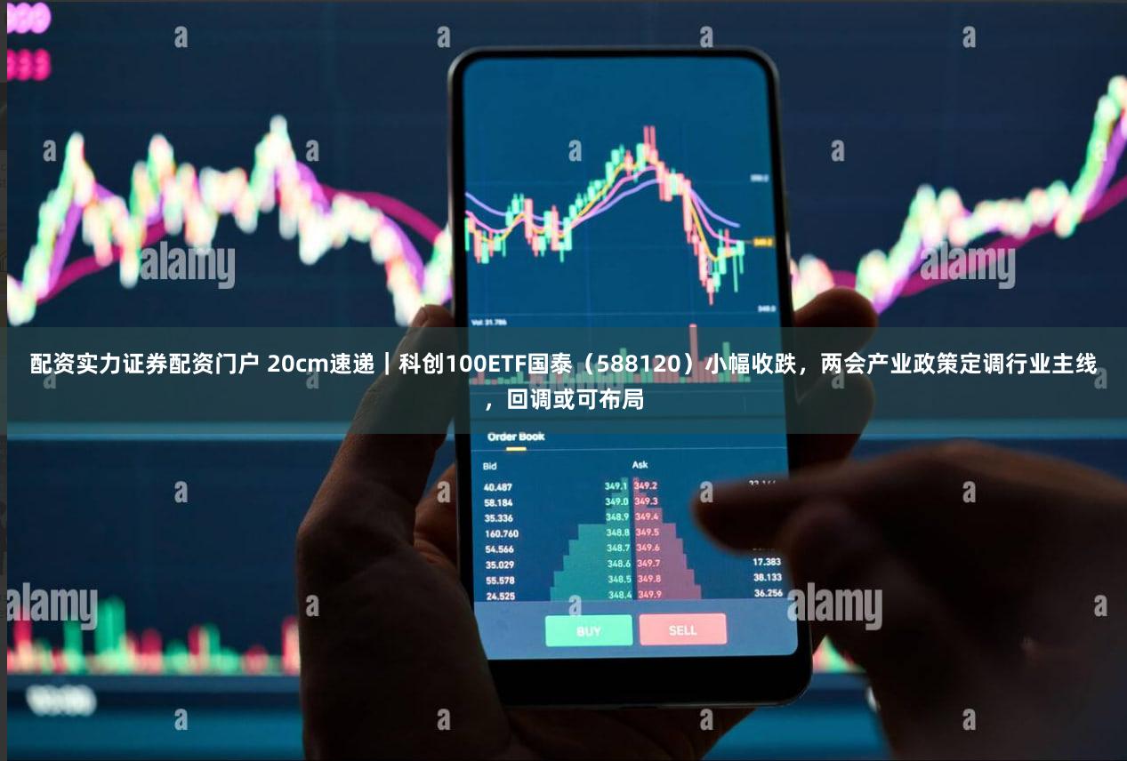 配资实力证券配资门户 20cm速递|科创100ETF国泰(588120)小幅收跌,两会产业政策定调行业主线,回调或可布局