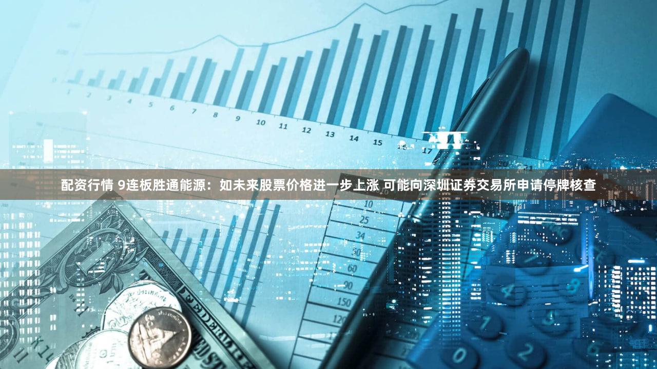 配资行情 9连板胜通能源：如未来股票价格进一步上涨 可能向深圳证券交易所申请停牌核查