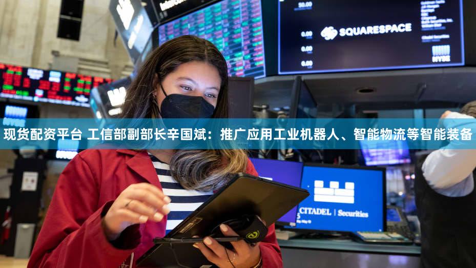 现货配资平台 工信部副部长辛国斌：推广应用工业机器人、智能物流等智能装备
