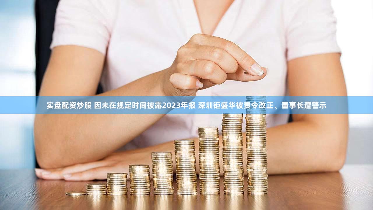 实盘配资炒股 因未在规定时间披露2023年报 深圳钜盛华被责令改正、董事长遭警示