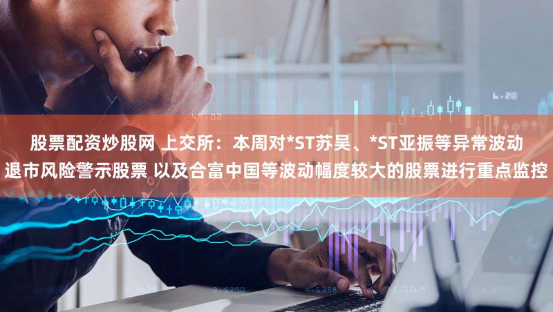 股票配资炒股网 上交所：本周对*ST苏吴、*ST亚振等异常波动退市风险警示股票 以及合富中国等波动幅度较大的股票进行重点监控