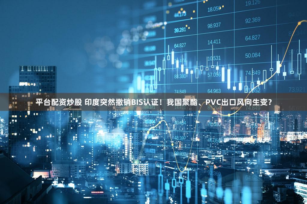 平台配资炒股 印度突然撤销BIS认证！我国聚酯、PVC出口风向生变？
