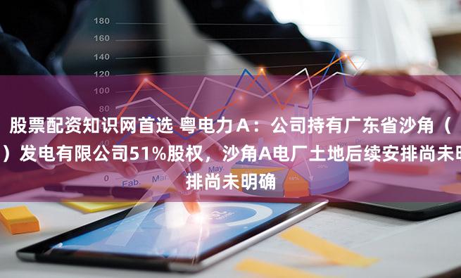 股票配资知识网首选 粤电力Ａ：公司持有广东省沙角（C厂）发电有限公司51%股权，沙角A电厂土地后续安排尚未明确