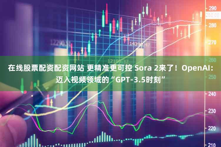在线股票配资配资网站 更精准更可控 Sora 2来了!OpenAI:迈入视频领域的“GPT-3.5时刻”