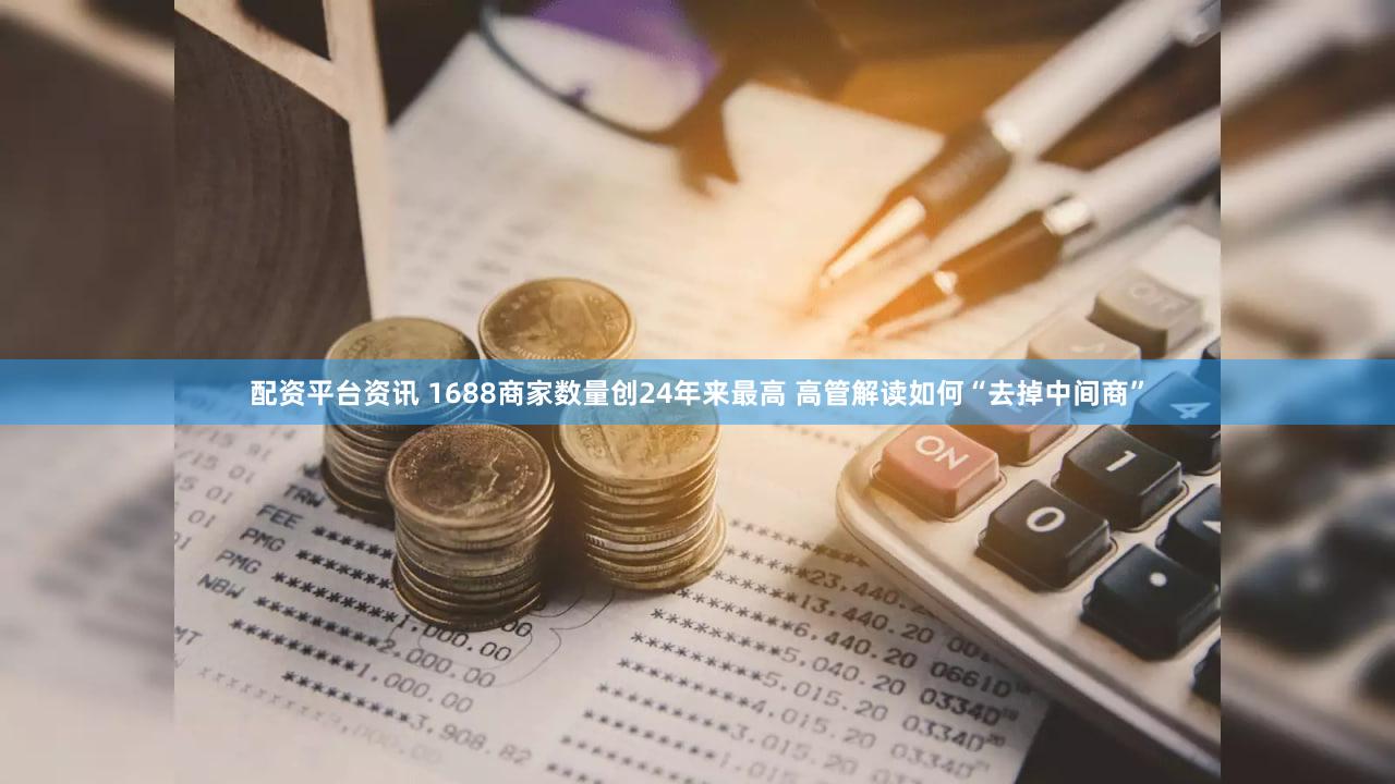 配资平台资讯 1688商家数量创24年来最高 高管解读如何“去掉中间商”