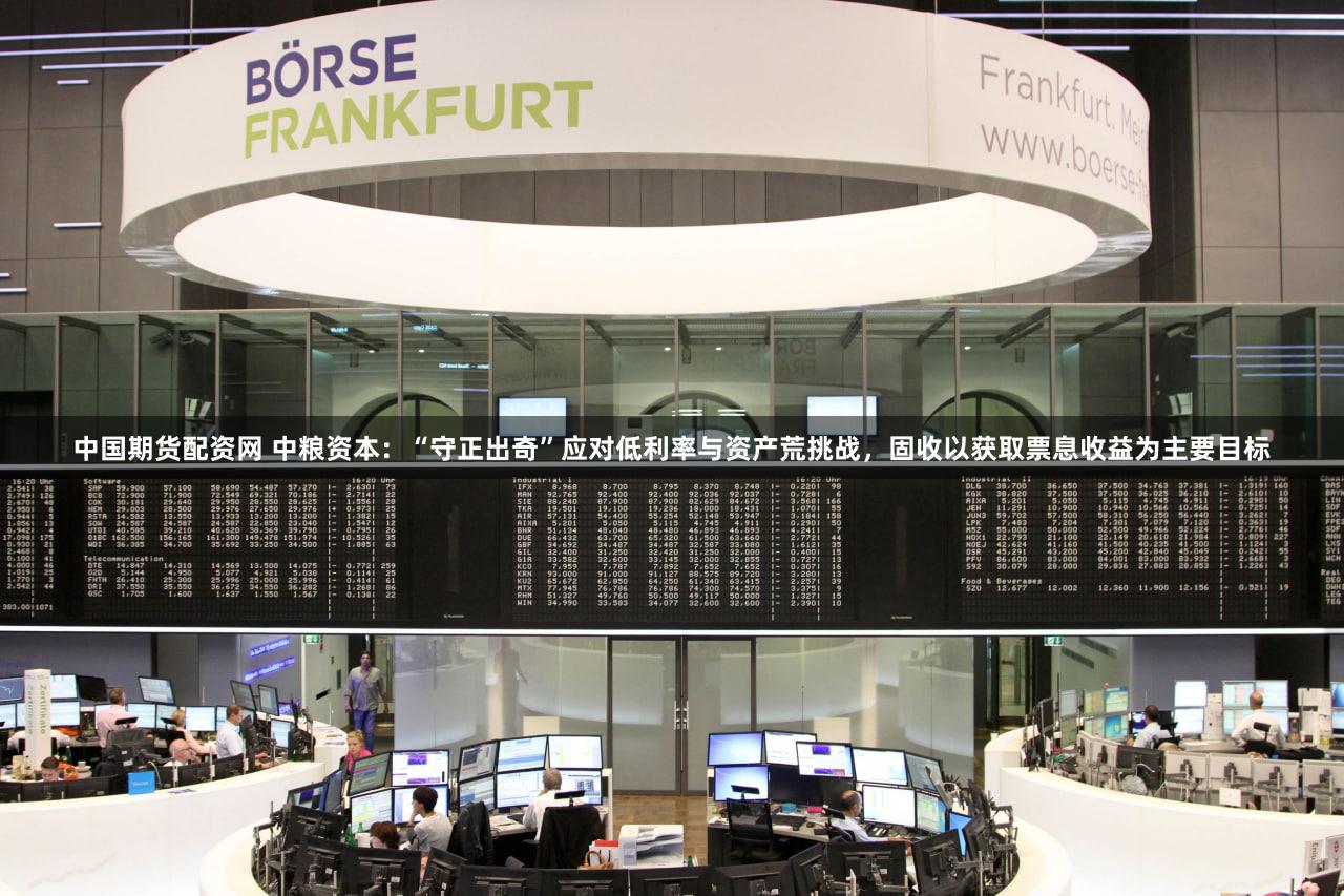 中国期货配资网 中粮资本：“守正出奇”应对低利率与资产荒挑战，固收以获取票息收益为主要目标